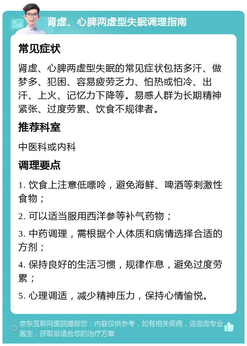 肾虚、心脾两虚型失眠调理指南 常见症状 肾虚、心脾两虚型失眠的常见症状包括多汗、做梦多、犯困、容易疲劳乏力、怕热或怕冷、出汗、上火、记忆力下降等。易感人群为长期精神紧张、过度劳累、饮食不规律者。 推荐科室 中医科或内科 调理要点 1. 饮食上注意低嘌呤，避免海鲜、啤酒等刺激性食物； 2. 可以适当服用西洋参等补气药物； 3. 中药调理，需根据个人体质和病情选择合适的方剂； 4. 保持良好的生活习惯，规律作息，避免过度劳累； 5. 心理调适，减少精神压力，保持心情愉悦。