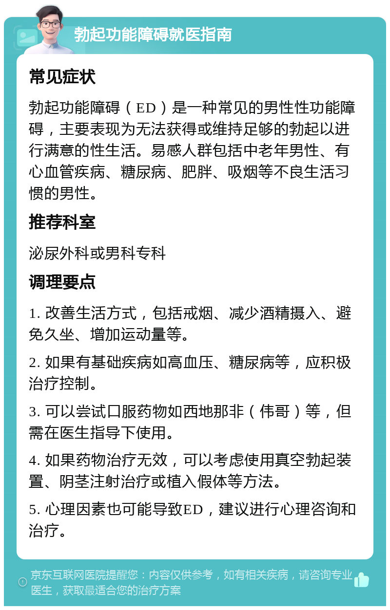 勃起功能障碍就医指南 常见症状 勃起功能障碍（ED）是一种常见的男性性功能障碍，主要表现为无法获得或维持足够的勃起以进行满意的性生活。易感人群包括中老年男性、有心血管疾病、糖尿病、肥胖、吸烟等不良生活习惯的男性。 推荐科室 泌尿外科或男科专科 调理要点 1. 改善生活方式，包括戒烟、减少酒精摄入、避免久坐、增加运动量等。 2. 如果有基础疾病如高血压、糖尿病等，应积极治疗控制。 3. 可以尝试口服药物如西地那非（伟哥）等，但需在医生指导下使用。 4. 如果药物治疗无效，可以考虑使用真空勃起装置、阴茎注射治疗或植入假体等方法。 5. 心理因素也可能导致ED，建议进行心理咨询和治疗。