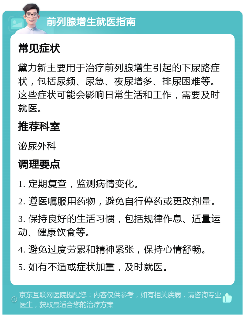 前列腺增生就医指南 常见症状 黛力新主要用于治疗前列腺增生引起的下尿路症状，包括尿频、尿急、夜尿增多、排尿困难等。这些症状可能会影响日常生活和工作，需要及时就医。 推荐科室 泌尿外科 调理要点 1. 定期复查，监测病情变化。 2. 遵医嘱服用药物，避免自行停药或更改剂量。 3. 保持良好的生活习惯，包括规律作息、适量运动、健康饮食等。 4. 避免过度劳累和精神紧张，保持心情舒畅。 5. 如有不适或症状加重，及时就医。