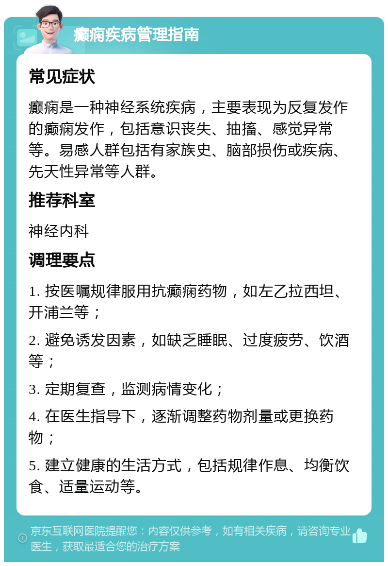 癫痫疾病管理指南 常见症状 癫痫是一种神经系统疾病，主要表现为反复发作的癫痫发作，包括意识丧失、抽搐、感觉异常等。易感人群包括有家族史、脑部损伤或疾病、先天性异常等人群。 推荐科室 神经内科 调理要点 1. 按医嘱规律服用抗癫痫药物，如左乙拉西坦、开浦兰等； 2. 避免诱发因素，如缺乏睡眠、过度疲劳、饮酒等； 3. 定期复查，监测病情变化； 4. 在医生指导下，逐渐调整药物剂量或更换药物； 5. 建立健康的生活方式，包括规律作息、均衡饮食、适量运动等。