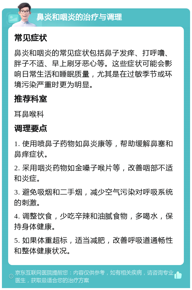 鼻炎和咽炎的治疗与调理 常见症状 鼻炎和咽炎的常见症状包括鼻子发痒、打呼噜、胖子不适、早上刷牙恶心等。这些症状可能会影响日常生活和睡眠质量，尤其是在过敏季节或环境污染严重时更为明显。 推荐科室 耳鼻喉科 调理要点 1. 使用喷鼻子药物如鼻炎康等，帮助缓解鼻塞和鼻痒症状。 2. 采用咽炎药物如金嗓子喉片等，改善咽部不适和炎症。 3. 避免吸烟和二手烟，减少空气污染对呼吸系统的刺激。 4. 调整饮食，少吃辛辣和油腻食物，多喝水，保持身体健康。 5. 如果体重超标，适当减肥，改善呼吸道通畅性和整体健康状况。