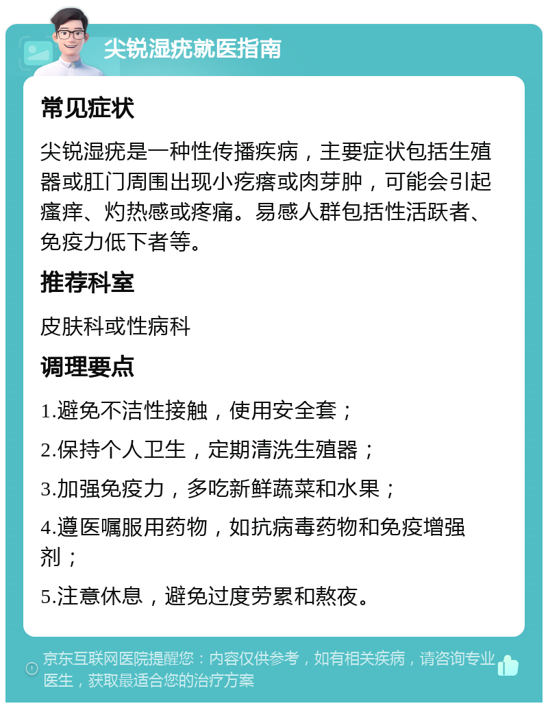 尖锐湿疣就医指南 常见症状 尖锐湿疣是一种性传播疾病，主要症状包括生殖器或肛门周围出现小疙瘩或肉芽肿，可能会引起瘙痒、灼热感或疼痛。易感人群包括性活跃者、免疫力低下者等。 推荐科室 皮肤科或性病科 调理要点 1.避免不洁性接触，使用安全套； 2.保持个人卫生，定期清洗生殖器； 3.加强免疫力，多吃新鲜蔬菜和水果； 4.遵医嘱服用药物，如抗病毒药物和免疫增强剂； 5.注意休息，避免过度劳累和熬夜。