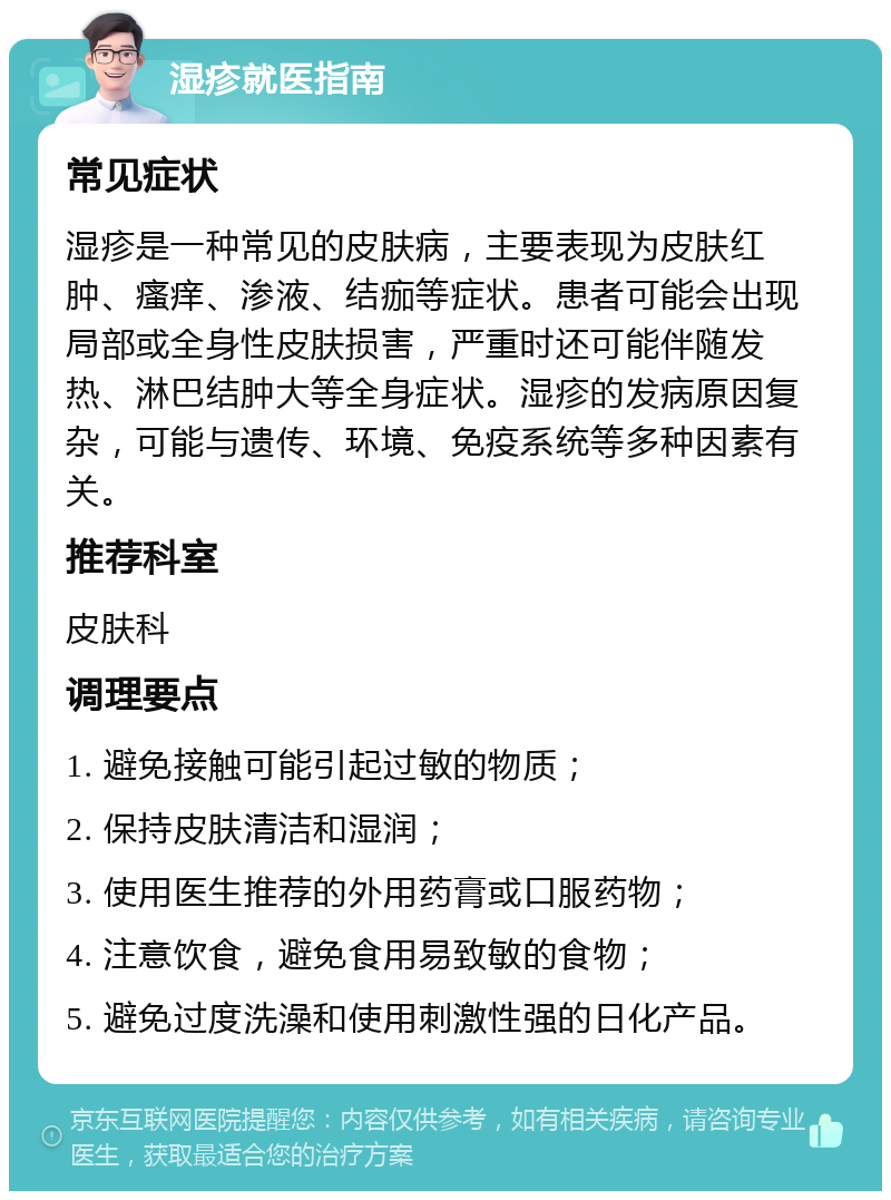 湿疹就医指南 常见症状 湿疹是一种常见的皮肤病，主要表现为皮肤红肿、瘙痒、渗液、结痂等症状。患者可能会出现局部或全身性皮肤损害，严重时还可能伴随发热、淋巴结肿大等全身症状。湿疹的发病原因复杂，可能与遗传、环境、免疫系统等多种因素有关。 推荐科室 皮肤科 调理要点 1. 避免接触可能引起过敏的物质； 2. 保持皮肤清洁和湿润； 3. 使用医生推荐的外用药膏或口服药物； 4. 注意饮食，避免食用易致敏的食物； 5. 避免过度洗澡和使用刺激性强的日化产品。