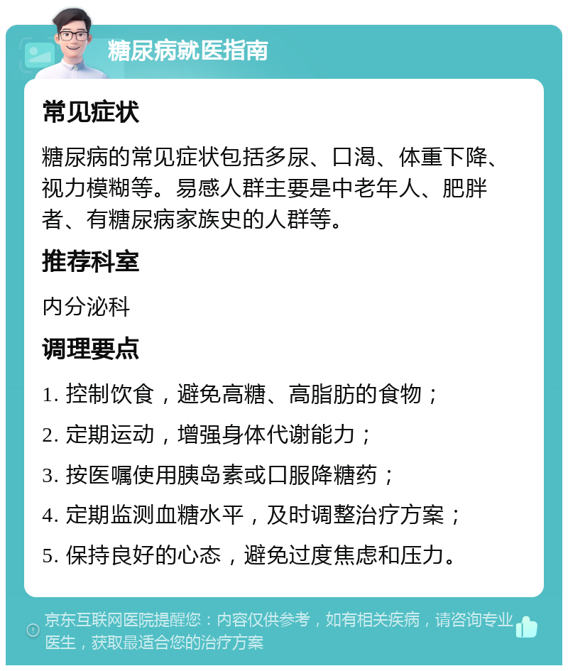 糖尿病就医指南 常见症状 糖尿病的常见症状包括多尿、口渴、体重下降、视力模糊等。易感人群主要是中老年人、肥胖者、有糖尿病家族史的人群等。 推荐科室 内分泌科 调理要点 1. 控制饮食，避免高糖、高脂肪的食物； 2. 定期运动，增强身体代谢能力； 3. 按医嘱使用胰岛素或口服降糖药； 4. 定期监测血糖水平，及时调整治疗方案； 5. 保持良好的心态，避免过度焦虑和压力。