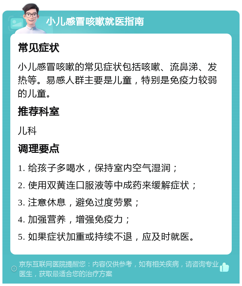 小儿感冒咳嗽就医指南 常见症状 小儿感冒咳嗽的常见症状包括咳嗽、流鼻涕、发热等。易感人群主要是儿童，特别是免疫力较弱的儿童。 推荐科室 儿科 调理要点 1. 给孩子多喝水，保持室内空气湿润； 2. 使用双黄连口服液等中成药来缓解症状； 3. 注意休息，避免过度劳累； 4. 加强营养，增强免疫力； 5. 如果症状加重或持续不退，应及时就医。