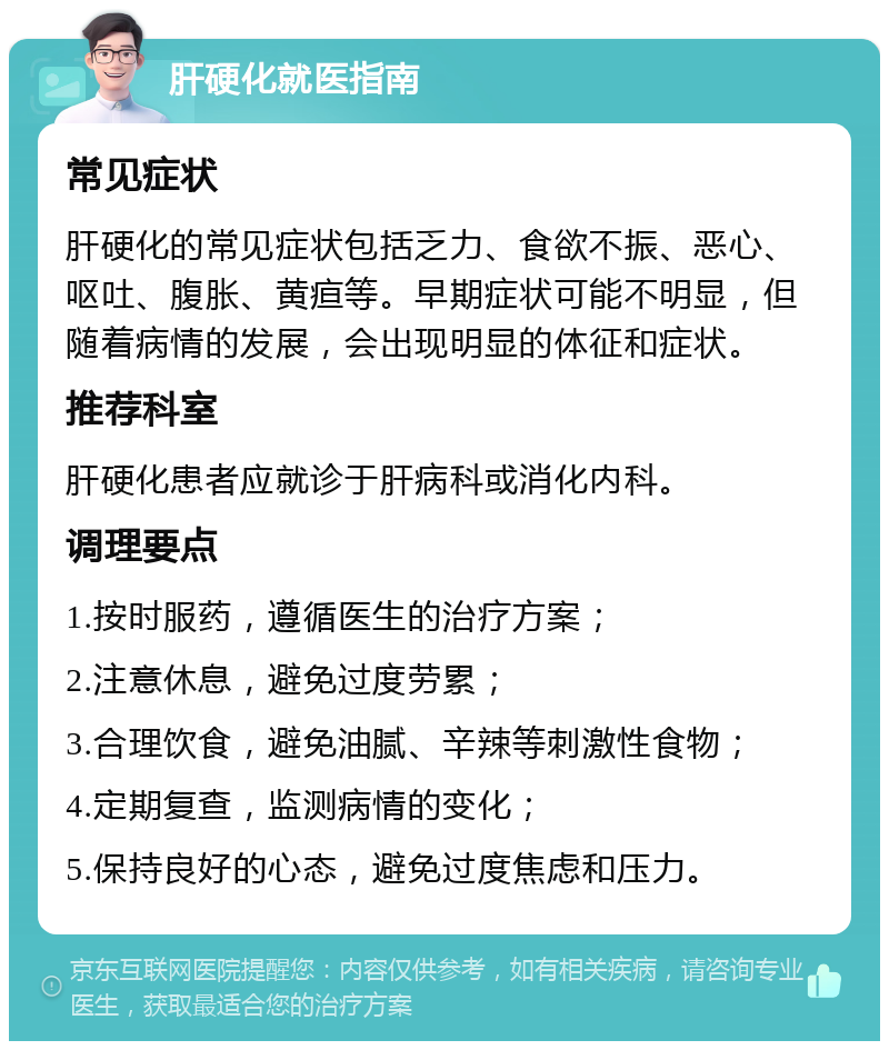 肝硬化就医指南 常见症状 肝硬化的常见症状包括乏力、食欲不振、恶心、呕吐、腹胀、黄疸等。早期症状可能不明显，但随着病情的发展，会出现明显的体征和症状。 推荐科室 肝硬化患者应就诊于肝病科或消化内科。 调理要点 1.按时服药，遵循医生的治疗方案； 2.注意休息，避免过度劳累； 3.合理饮食，避免油腻、辛辣等刺激性食物； 4.定期复查，监测病情的变化； 5.保持良好的心态，避免过度焦虑和压力。