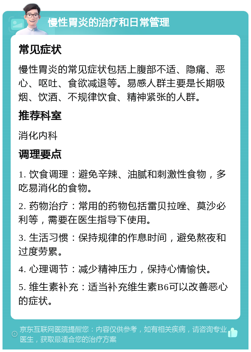 慢性胃炎的治疗和日常管理 常见症状 慢性胃炎的常见症状包括上腹部不适、隐痛、恶心、呕吐、食欲减退等。易感人群主要是长期吸烟、饮酒、不规律饮食、精神紧张的人群。 推荐科室 消化内科 调理要点 1. 饮食调理：避免辛辣、油腻和刺激性食物，多吃易消化的食物。 2. 药物治疗：常用的药物包括雷贝拉唑、莫沙必利等，需要在医生指导下使用。 3. 生活习惯：保持规律的作息时间，避免熬夜和过度劳累。 4. 心理调节：减少精神压力，保持心情愉快。 5. 维生素补充：适当补充维生素B6可以改善恶心的症状。