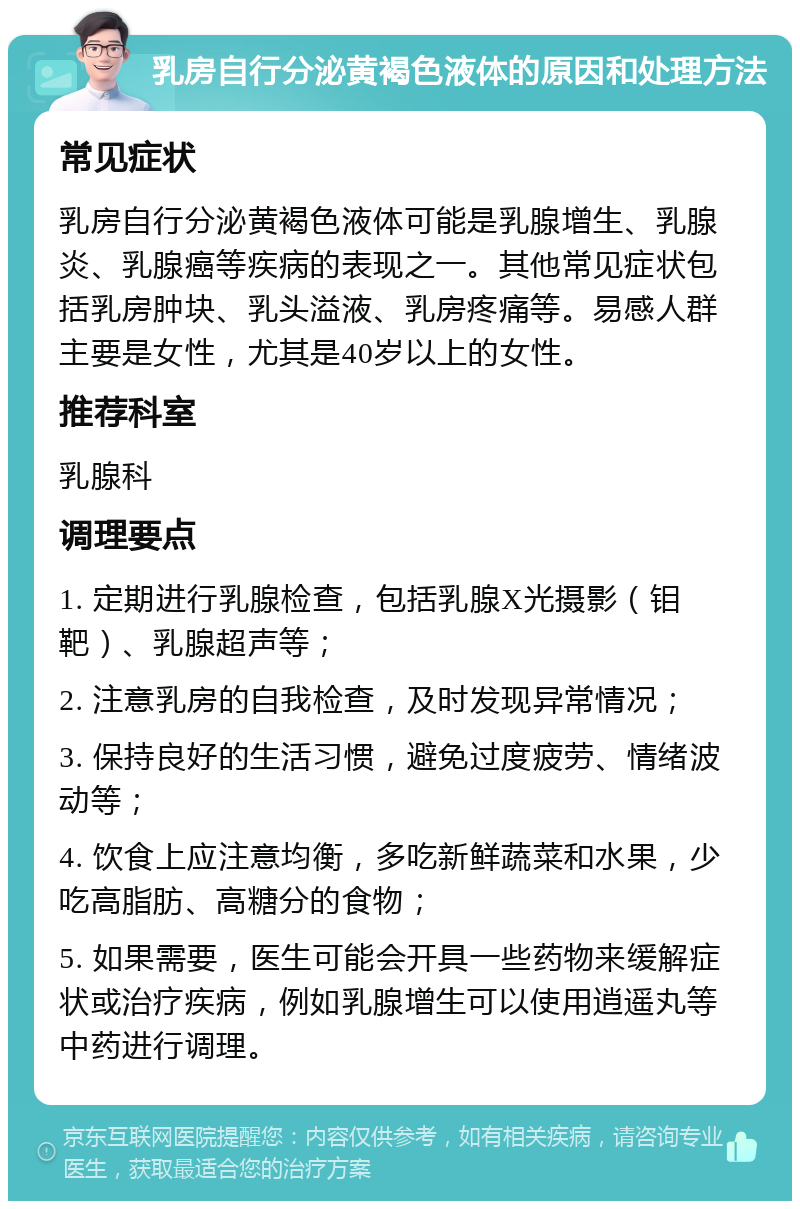 乳房自行分泌黄褐色液体的原因和处理方法 常见症状 乳房自行分泌黄褐色液体可能是乳腺增生、乳腺炎、乳腺癌等疾病的表现之一。其他常见症状包括乳房肿块、乳头溢液、乳房疼痛等。易感人群主要是女性，尤其是40岁以上的女性。 推荐科室 乳腺科 调理要点 1. 定期进行乳腺检查，包括乳腺X光摄影（钼靶）、乳腺超声等； 2. 注意乳房的自我检查，及时发现异常情况； 3. 保持良好的生活习惯，避免过度疲劳、情绪波动等； 4. 饮食上应注意均衡，多吃新鲜蔬菜和水果，少吃高脂肪、高糖分的食物； 5. 如果需要，医生可能会开具一些药物来缓解症状或治疗疾病，例如乳腺增生可以使用逍遥丸等中药进行调理。