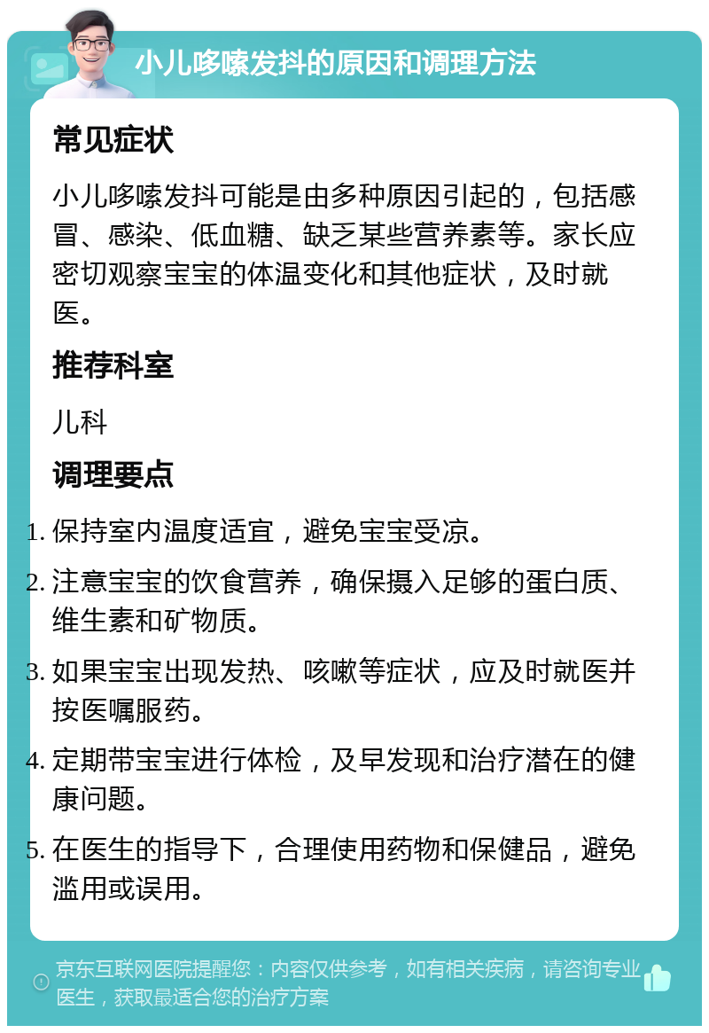 小儿哆嗦发抖的原因和调理方法 常见症状 小儿哆嗦发抖可能是由多种原因引起的，包括感冒、感染、低血糖、缺乏某些营养素等。家长应密切观察宝宝的体温变化和其他症状，及时就医。 推荐科室 儿科 调理要点 保持室内温度适宜，避免宝宝受凉。 注意宝宝的饮食营养，确保摄入足够的蛋白质、维生素和矿物质。 如果宝宝出现发热、咳嗽等症状，应及时就医并按医嘱服药。 定期带宝宝进行体检，及早发现和治疗潜在的健康问题。 在医生的指导下，合理使用药物和保健品，避免滥用或误用。