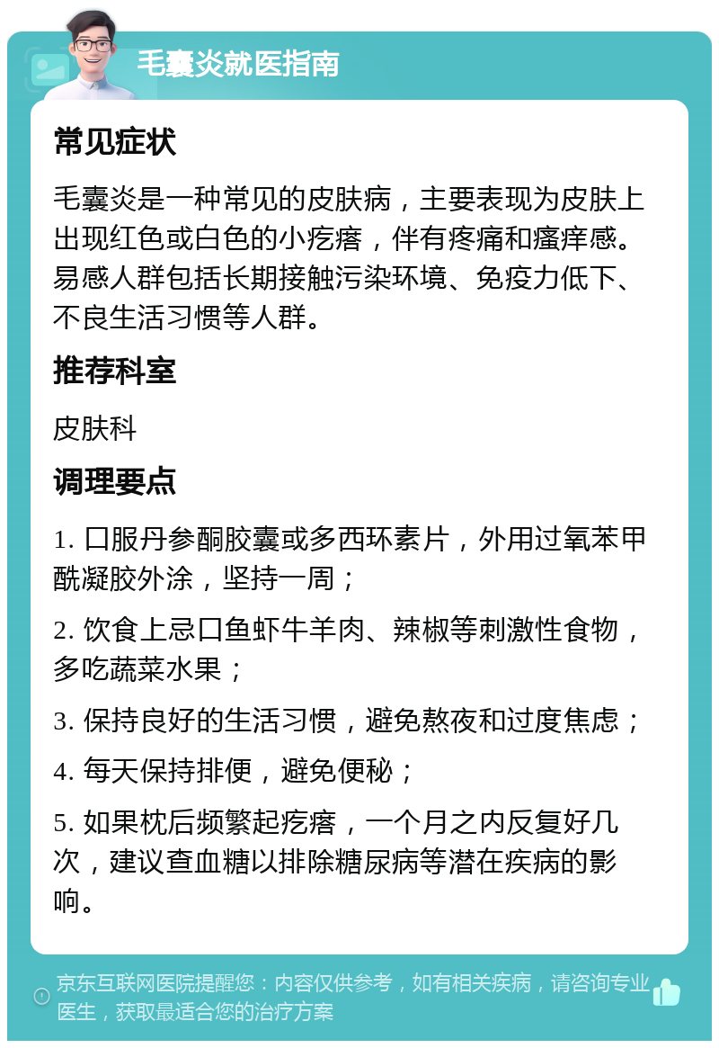 毛囊炎就医指南 常见症状 毛囊炎是一种常见的皮肤病，主要表现为皮肤上出现红色或白色的小疙瘩，伴有疼痛和瘙痒感。易感人群包括长期接触污染环境、免疫力低下、不良生活习惯等人群。 推荐科室 皮肤科 调理要点 1. 口服丹参酮胶囊或多西环素片，外用过氧苯甲酰凝胶外涂，坚持一周； 2. 饮食上忌口鱼虾牛羊肉、辣椒等刺激性食物，多吃蔬菜水果； 3. 保持良好的生活习惯，避免熬夜和过度焦虑； 4. 每天保持排便，避免便秘； 5. 如果枕后频繁起疙瘩，一个月之内反复好几次，建议查血糖以排除糖尿病等潜在疾病的影响。