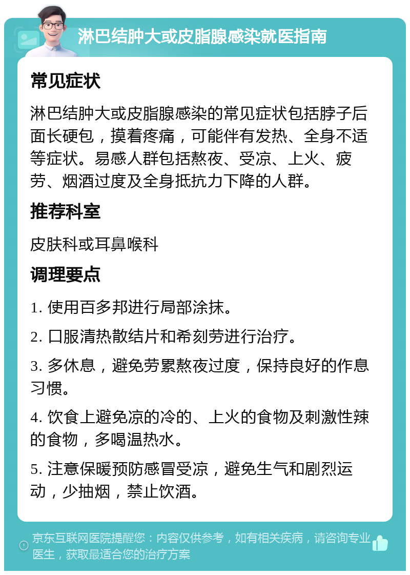 淋巴结肿大或皮脂腺感染就医指南 常见症状 淋巴结肿大或皮脂腺感染的常见症状包括脖子后面长硬包，摸着疼痛，可能伴有发热、全身不适等症状。易感人群包括熬夜、受凉、上火、疲劳、烟酒过度及全身抵抗力下降的人群。 推荐科室 皮肤科或耳鼻喉科 调理要点 1. 使用百多邦进行局部涂抹。 2. 口服清热散结片和希刻劳进行治疗。 3. 多休息，避免劳累熬夜过度，保持良好的作息习惯。 4. 饮食上避免凉的冷的、上火的食物及刺激性辣的食物，多喝温热水。 5. 注意保暖预防感冒受凉，避免生气和剧烈运动，少抽烟，禁止饮酒。