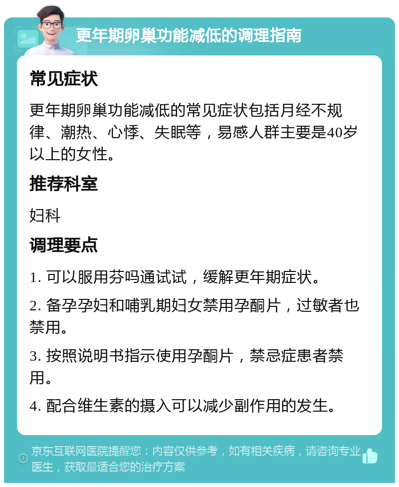 更年期卵巢功能减低的调理指南 常见症状 更年期卵巢功能减低的常见症状包括月经不规律、潮热、心悸、失眠等，易感人群主要是40岁以上的女性。 推荐科室 妇科 调理要点 1. 可以服用芬吗通试试，缓解更年期症状。 2. 备孕孕妇和哺乳期妇女禁用孕酮片，过敏者也禁用。 3. 按照说明书指示使用孕酮片，禁忌症患者禁用。 4. 配合维生素的摄入可以减少副作用的发生。