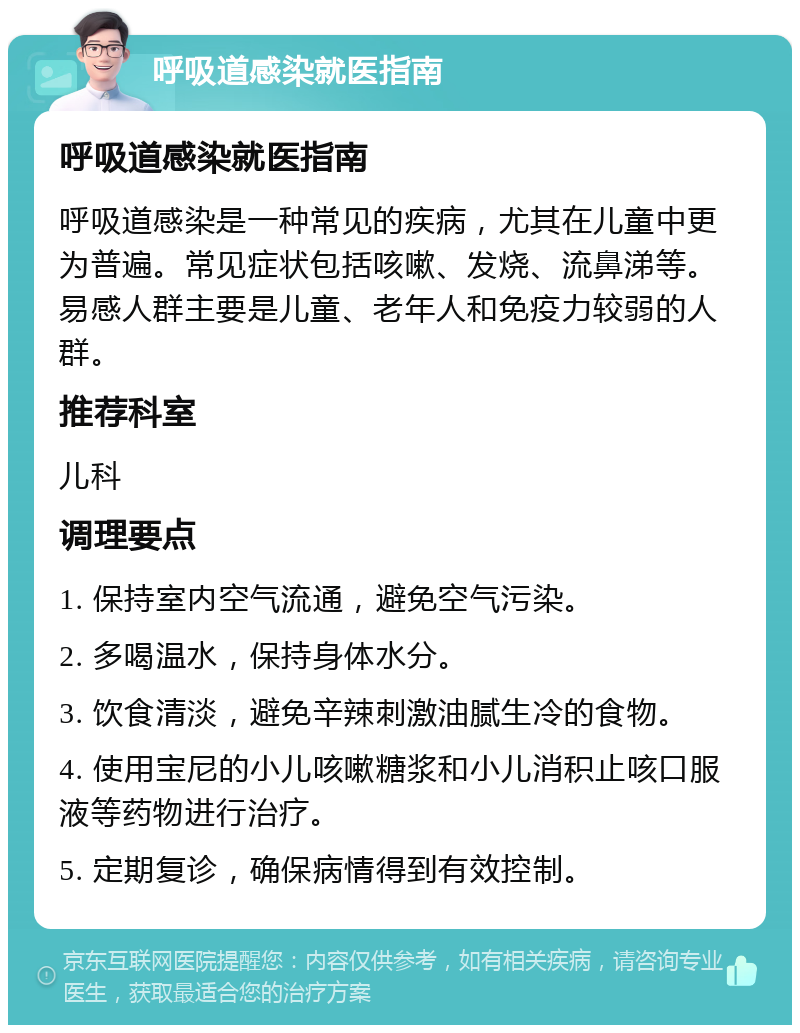 呼吸道感染就医指南 呼吸道感染就医指南 呼吸道感染是一种常见的疾病，尤其在儿童中更为普遍。常见症状包括咳嗽、发烧、流鼻涕等。易感人群主要是儿童、老年人和免疫力较弱的人群。 推荐科室 儿科 调理要点 1. 保持室内空气流通，避免空气污染。 2. 多喝温水，保持身体水分。 3. 饮食清淡，避免辛辣刺激油腻生冷的食物。 4. 使用宝尼的小儿咳嗽糖浆和小儿消积止咳口服液等药物进行治疗。 5. 定期复诊，确保病情得到有效控制。