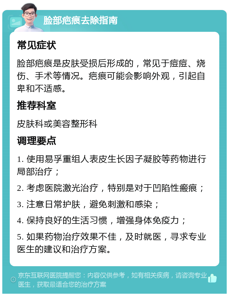 脸部疤痕去除指南 常见症状 脸部疤痕是皮肤受损后形成的，常见于痘痘、烧伤、手术等情况。疤痕可能会影响外观，引起自卑和不适感。 推荐科室 皮肤科或美容整形科 调理要点 1. 使用易孚重组人表皮生长因子凝胶等药物进行局部治疗； 2. 考虑医院激光治疗，特别是对于凹陷性瘢痕； 3. 注意日常护肤，避免刺激和感染； 4. 保持良好的生活习惯，增强身体免疫力； 5. 如果药物治疗效果不佳，及时就医，寻求专业医生的建议和治疗方案。