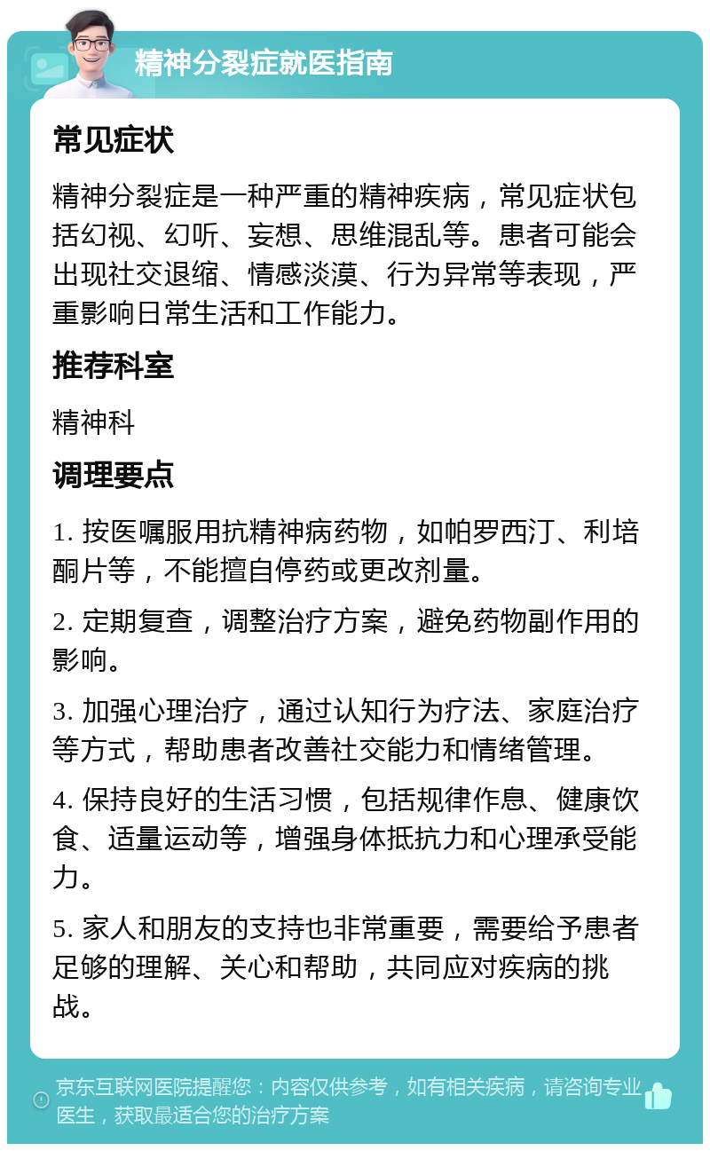 精神分裂症就医指南 常见症状 精神分裂症是一种严重的精神疾病，常见症状包括幻视、幻听、妄想、思维混乱等。患者可能会出现社交退缩、情感淡漠、行为异常等表现，严重影响日常生活和工作能力。 推荐科室 精神科 调理要点 1. 按医嘱服用抗精神病药物，如帕罗西汀、利培酮片等，不能擅自停药或更改剂量。 2. 定期复查，调整治疗方案，避免药物副作用的影响。 3. 加强心理治疗，通过认知行为疗法、家庭治疗等方式，帮助患者改善社交能力和情绪管理。 4. 保持良好的生活习惯，包括规律作息、健康饮食、适量运动等，增强身体抵抗力和心理承受能力。 5. 家人和朋友的支持也非常重要，需要给予患者足够的理解、关心和帮助，共同应对疾病的挑战。