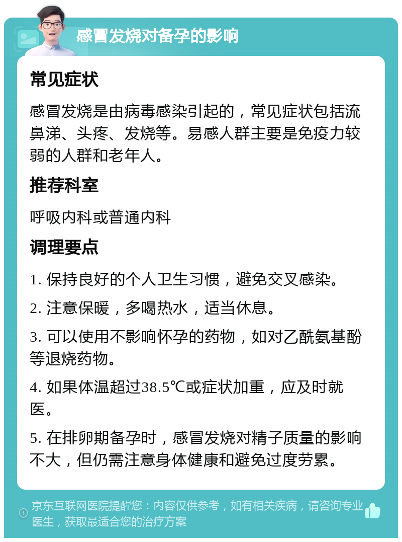 感冒发烧对备孕的影响 常见症状 感冒发烧是由病毒感染引起的，常见症状包括流鼻涕、头疼、发烧等。易感人群主要是免疫力较弱的人群和老年人。 推荐科室 呼吸内科或普通内科 调理要点 1. 保持良好的个人卫生习惯，避免交叉感染。 2. 注意保暖，多喝热水，适当休息。 3. 可以使用不影响怀孕的药物，如对乙酰氨基酚等退烧药物。 4. 如果体温超过38.5℃或症状加重，应及时就医。 5. 在排卵期备孕时，感冒发烧对精子质量的影响不大，但仍需注意身体健康和避免过度劳累。