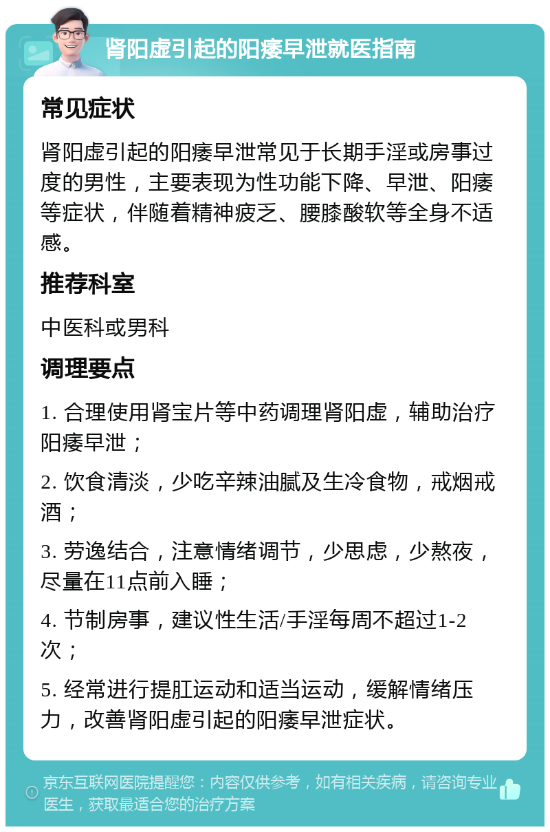 肾阳虚引起的阳痿早泄就医指南 常见症状 肾阳虚引起的阳痿早泄常见于长期手淫或房事过度的男性，主要表现为性功能下降、早泄、阳痿等症状，伴随着精神疲乏、腰膝酸软等全身不适感。 推荐科室 中医科或男科 调理要点 1. 合理使用肾宝片等中药调理肾阳虚，辅助治疗阳痿早泄； 2. 饮食清淡，少吃辛辣油腻及生冷食物，戒烟戒酒； 3. 劳逸结合，注意情绪调节，少思虑，少熬夜，尽量在11点前入睡； 4. 节制房事，建议性生活/手淫每周不超过1-2次； 5. 经常进行提肛运动和适当运动，缓解情绪压力，改善肾阳虚引起的阳痿早泄症状。