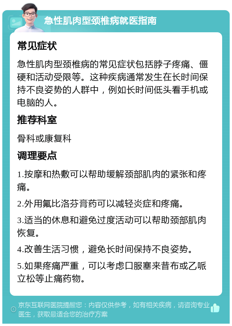 急性肌肉型颈椎病就医指南 常见症状 急性肌肉型颈椎病的常见症状包括脖子疼痛、僵硬和活动受限等。这种疾病通常发生在长时间保持不良姿势的人群中，例如长时间低头看手机或电脑的人。 推荐科室 骨科或康复科 调理要点 1.按摩和热敷可以帮助缓解颈部肌肉的紧张和疼痛。 2.外用氟比洛芬膏药可以减轻炎症和疼痛。 3.适当的休息和避免过度活动可以帮助颈部肌肉恢复。 4.改善生活习惯，避免长时间保持不良姿势。 5.如果疼痛严重，可以考虑口服塞来昔布或乙哌立松等止痛药物。