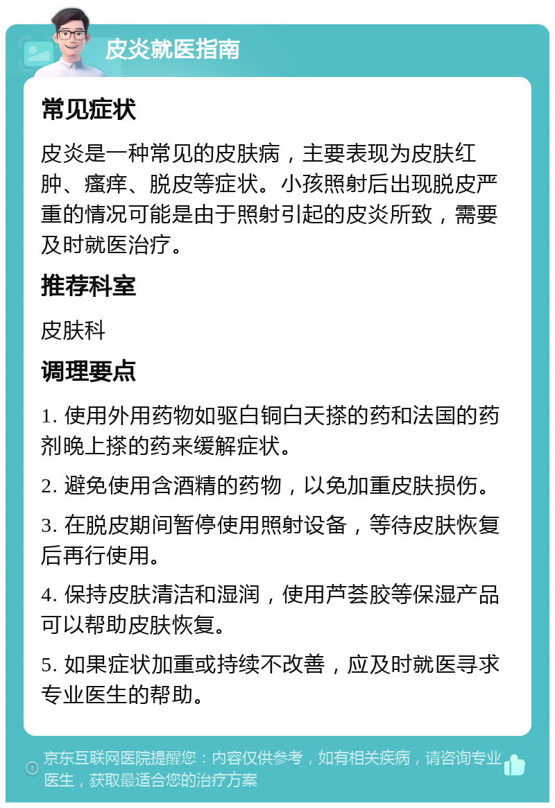 皮炎就医指南 常见症状 皮炎是一种常见的皮肤病，主要表现为皮肤红肿、瘙痒、脱皮等症状。小孩照射后出现脱皮严重的情况可能是由于照射引起的皮炎所致，需要及时就医治疗。 推荐科室 皮肤科 调理要点 1. 使用外用药物如驱白铜白天搽的药和法国的药剂晚上搽的药来缓解症状。 2. 避免使用含酒精的药物，以免加重皮肤损伤。 3. 在脱皮期间暂停使用照射设备，等待皮肤恢复后再行使用。 4. 保持皮肤清洁和湿润，使用芦荟胶等保湿产品可以帮助皮肤恢复。 5. 如果症状加重或持续不改善，应及时就医寻求专业医生的帮助。