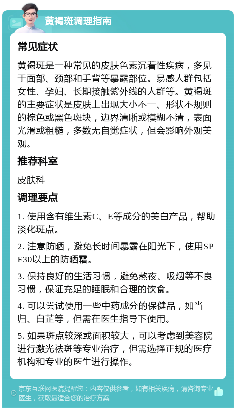 黄褐斑调理指南 常见症状 黄褐斑是一种常见的皮肤色素沉着性疾病，多见于面部、颈部和手背等暴露部位。易感人群包括女性、孕妇、长期接触紫外线的人群等。黄褐斑的主要症状是皮肤上出现大小不一、形状不规则的棕色或黑色斑块，边界清晰或模糊不清，表面光滑或粗糙，多数无自觉症状，但会影响外观美观。 推荐科室 皮肤科 调理要点 1. 使用含有维生素C、E等成分的美白产品，帮助淡化斑点。 2. 注意防晒，避免长时间暴露在阳光下，使用SPF30以上的防晒霜。 3. 保持良好的生活习惯，避免熬夜、吸烟等不良习惯，保证充足的睡眠和合理的饮食。 4. 可以尝试使用一些中药成分的保健品，如当归、白芷等，但需在医生指导下使用。 5. 如果斑点较深或面积较大，可以考虑到美容院进行激光祛斑等专业治疗，但需选择正规的医疗机构和专业的医生进行操作。