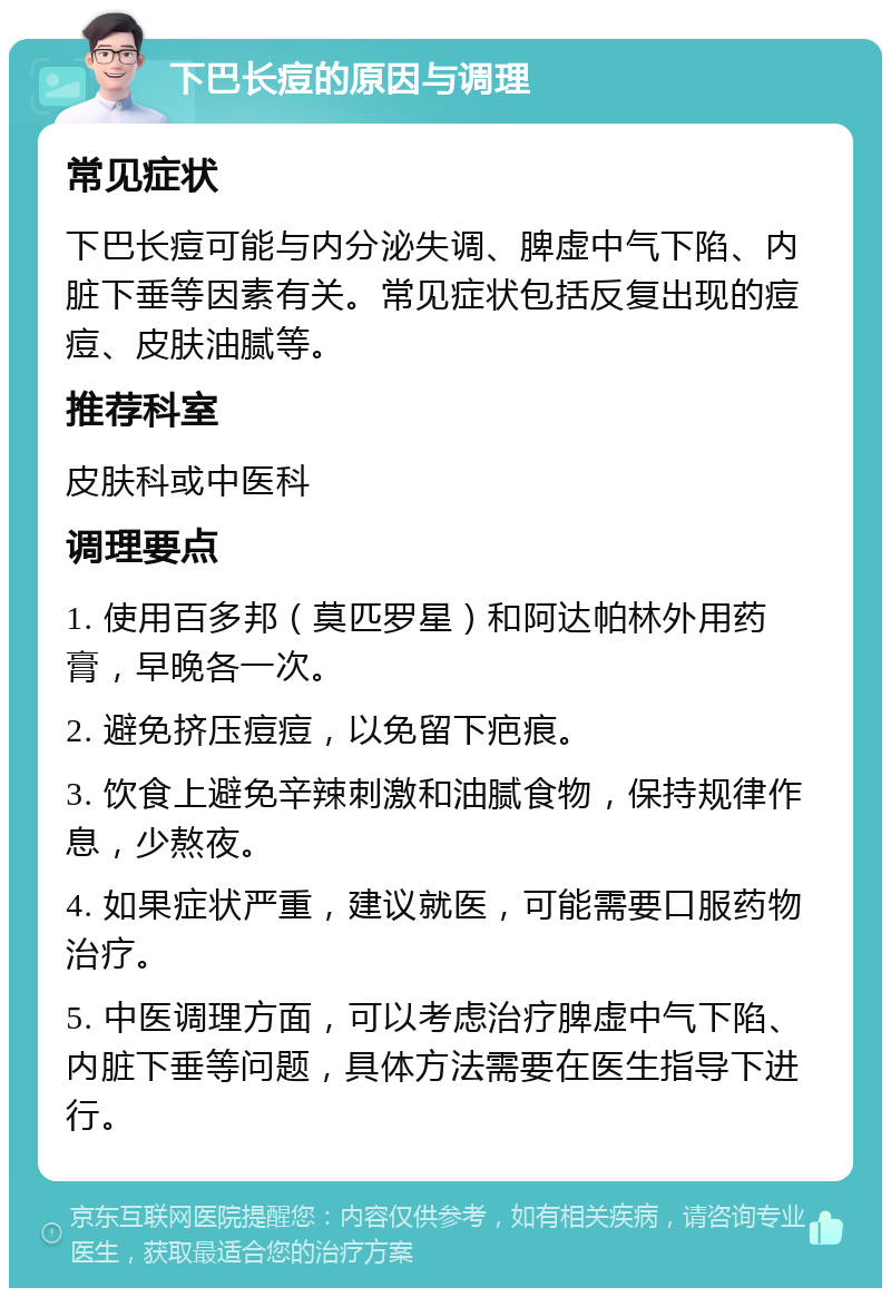 下巴长痘的原因与调理 常见症状 下巴长痘可能与内分泌失调、脾虚中气下陷、内脏下垂等因素有关。常见症状包括反复出现的痘痘、皮肤油腻等。 推荐科室 皮肤科或中医科 调理要点 1. 使用百多邦（莫匹罗星）和阿达帕林外用药膏，早晚各一次。 2. 避免挤压痘痘，以免留下疤痕。 3. 饮食上避免辛辣刺激和油腻食物，保持规律作息，少熬夜。 4. 如果症状严重，建议就医，可能需要口服药物治疗。 5. 中医调理方面，可以考虑治疗脾虚中气下陷、内脏下垂等问题，具体方法需要在医生指导下进行。