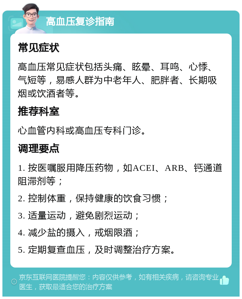 高血压复诊指南 常见症状 高血压常见症状包括头痛、眩晕、耳鸣、心悸、气短等，易感人群为中老年人、肥胖者、长期吸烟或饮酒者等。 推荐科室 心血管内科或高血压专科门诊。 调理要点 1. 按医嘱服用降压药物，如ACEI、ARB、钙通道阻滞剂等； 2. 控制体重，保持健康的饮食习惯； 3. 适量运动，避免剧烈运动； 4. 减少盐的摄入，戒烟限酒； 5. 定期复查血压，及时调整治疗方案。