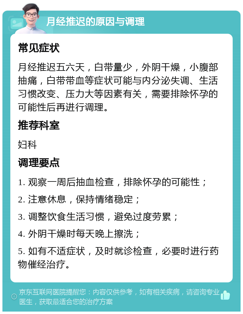 月经推迟的原因与调理 常见症状 月经推迟五六天，白带量少，外阴干燥，小腹部抽痛，白带带血等症状可能与内分泌失调、生活习惯改变、压力大等因素有关，需要排除怀孕的可能性后再进行调理。 推荐科室 妇科 调理要点 1. 观察一周后抽血检查，排除怀孕的可能性； 2. 注意休息，保持情绪稳定； 3. 调整饮食生活习惯，避免过度劳累； 4. 外阴干燥时每天晚上擦洗； 5. 如有不适症状，及时就诊检查，必要时进行药物催经治疗。