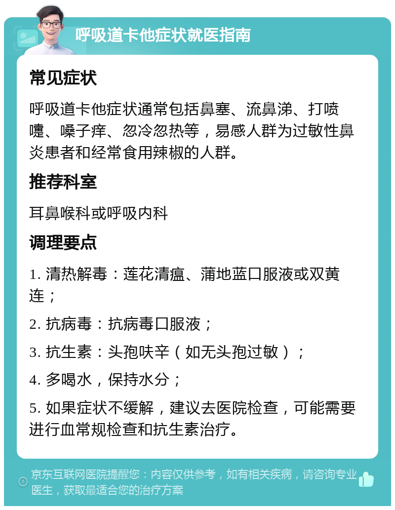 呼吸道卡他症状就医指南 常见症状 呼吸道卡他症状通常包括鼻塞、流鼻涕、打喷嚏、嗓子痒、忽冷忽热等，易感人群为过敏性鼻炎患者和经常食用辣椒的人群。 推荐科室 耳鼻喉科或呼吸内科 调理要点 1. 清热解毒：莲花清瘟、蒲地蓝口服液或双黄连； 2. 抗病毒：抗病毒口服液； 3. 抗生素：头孢呋辛（如无头孢过敏）； 4. 多喝水，保持水分； 5. 如果症状不缓解，建议去医院检查，可能需要进行血常规检查和抗生素治疗。