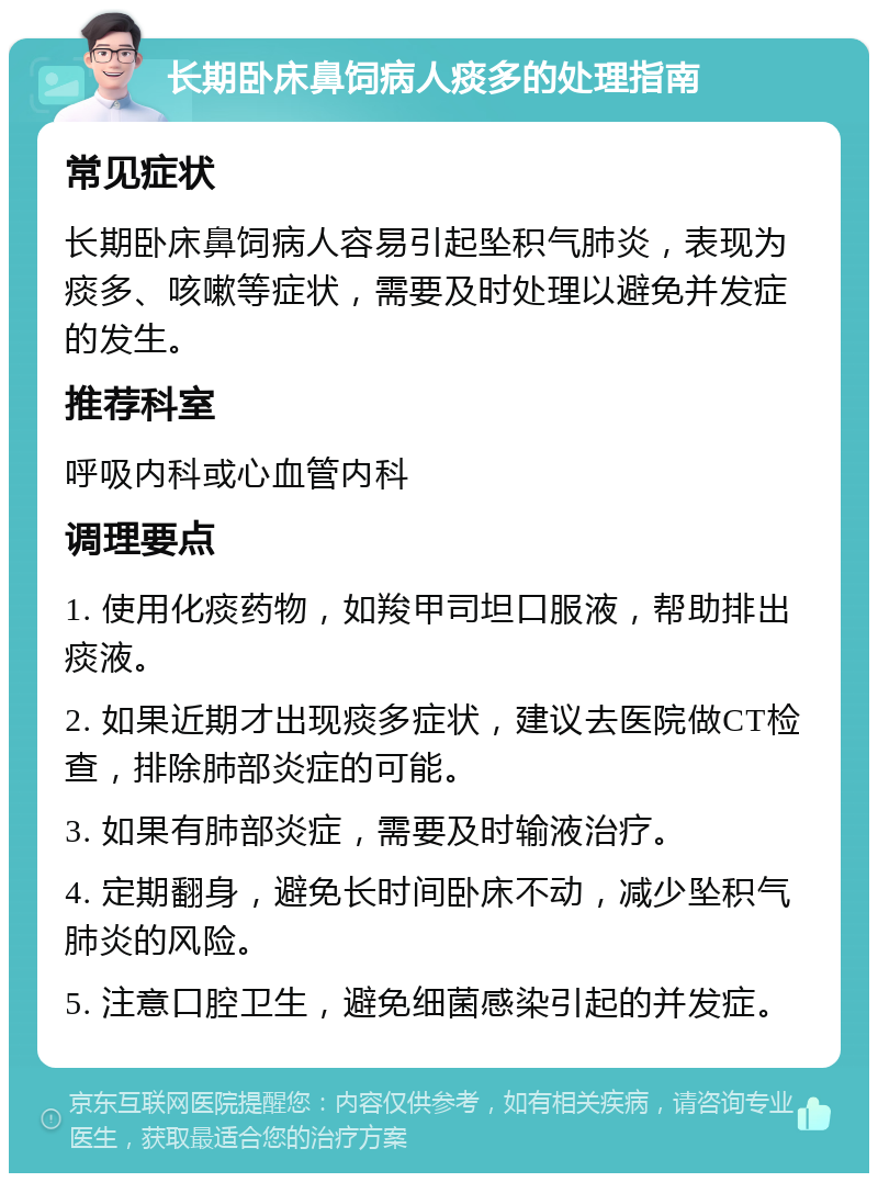 长期卧床鼻饲病人痰多的处理指南 常见症状 长期卧床鼻饲病人容易引起坠积气肺炎，表现为痰多、咳嗽等症状，需要及时处理以避免并发症的发生。 推荐科室 呼吸内科或心血管内科 调理要点 1. 使用化痰药物，如羧甲司坦口服液，帮助排出痰液。 2. 如果近期才出现痰多症状，建议去医院做CT检查，排除肺部炎症的可能。 3. 如果有肺部炎症，需要及时输液治疗。 4. 定期翻身，避免长时间卧床不动，减少坠积气肺炎的风险。 5. 注意口腔卫生，避免细菌感染引起的并发症。