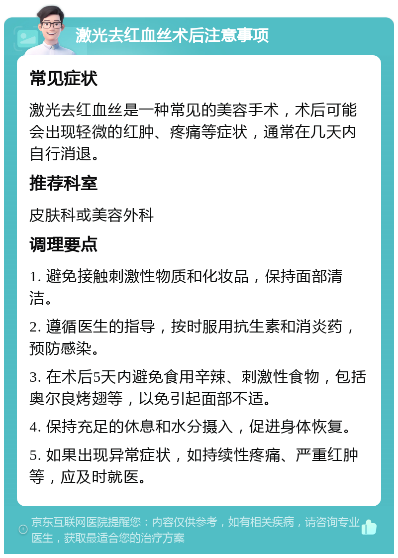 激光去红血丝术后注意事项 常见症状 激光去红血丝是一种常见的美容手术，术后可能会出现轻微的红肿、疼痛等症状，通常在几天内自行消退。 推荐科室 皮肤科或美容外科 调理要点 1. 避免接触刺激性物质和化妆品，保持面部清洁。 2. 遵循医生的指导，按时服用抗生素和消炎药，预防感染。 3. 在术后5天内避免食用辛辣、刺激性食物，包括奥尔良烤翅等，以免引起面部不适。 4. 保持充足的休息和水分摄入，促进身体恢复。 5. 如果出现异常症状，如持续性疼痛、严重红肿等，应及时就医。