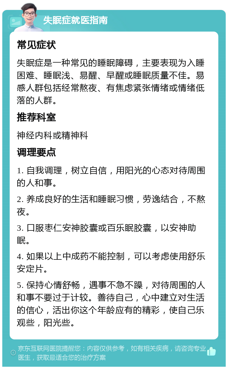 失眠症就医指南 常见症状 失眠症是一种常见的睡眠障碍，主要表现为入睡困难、睡眠浅、易醒、早醒或睡眠质量不佳。易感人群包括经常熬夜、有焦虑紧张情绪或情绪低落的人群。 推荐科室 神经内科或精神科 调理要点 1. 自我调理，树立自信，用阳光的心态对待周围的人和事。 2. 养成良好的生活和睡眠习惯，劳逸结合，不熬夜。 3. 口服枣仁安神胶囊或百乐眠胶囊，以安神助眠。 4. 如果以上中成药不能控制，可以考虑使用舒乐安定片。 5. 保持心情舒畅，遇事不急不躁，对待周围的人和事不要过于计较。善待自己，心中建立对生活的信心，活出你这个年龄应有的精彩，使自己乐观些，阳光些。