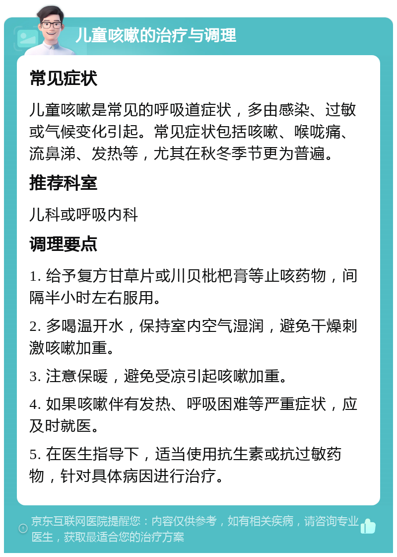 儿童咳嗽的治疗与调理 常见症状 儿童咳嗽是常见的呼吸道症状，多由感染、过敏或气候变化引起。常见症状包括咳嗽、喉咙痛、流鼻涕、发热等，尤其在秋冬季节更为普遍。 推荐科室 儿科或呼吸内科 调理要点 1. 给予复方甘草片或川贝枇杷膏等止咳药物，间隔半小时左右服用。 2. 多喝温开水，保持室内空气湿润，避免干燥刺激咳嗽加重。 3. 注意保暖，避免受凉引起咳嗽加重。 4. 如果咳嗽伴有发热、呼吸困难等严重症状，应及时就医。 5. 在医生指导下，适当使用抗生素或抗过敏药物，针对具体病因进行治疗。