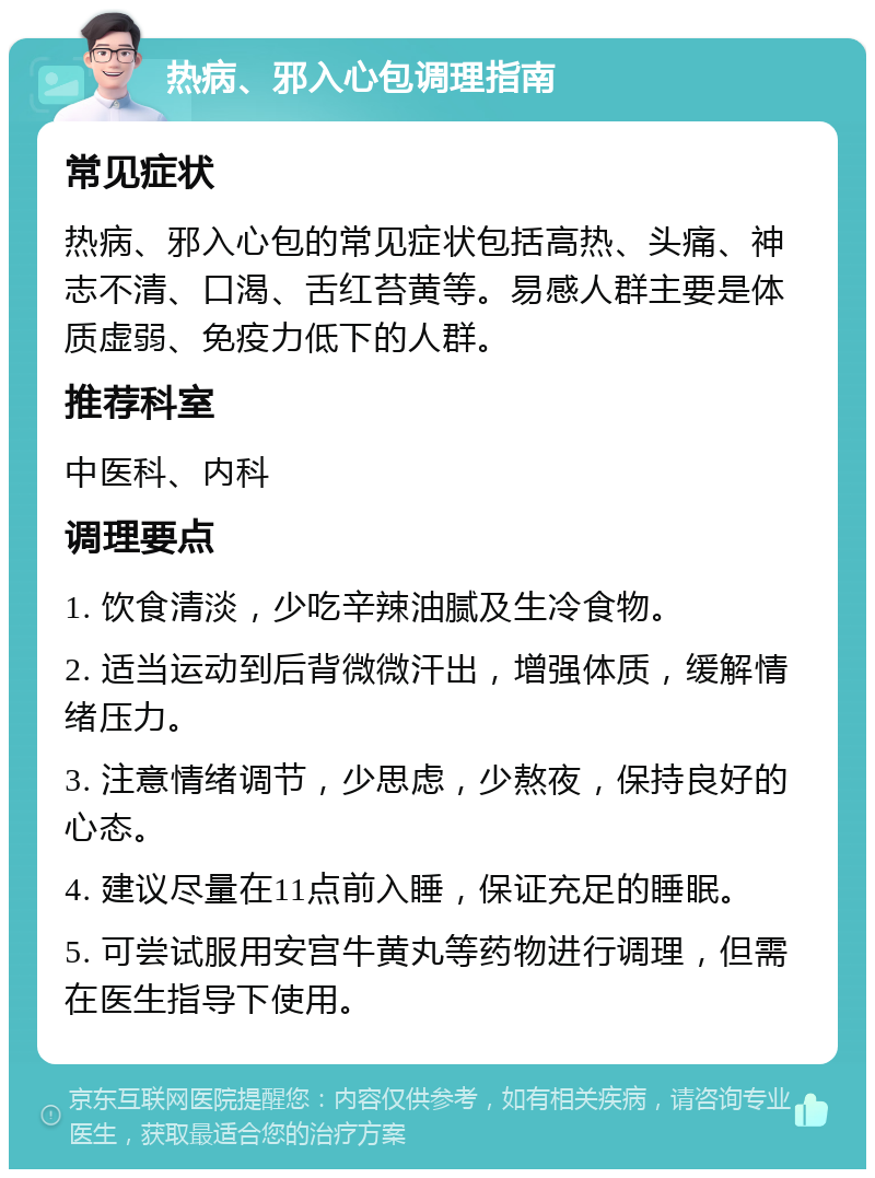 热病、邪入心包调理指南 常见症状 热病、邪入心包的常见症状包括高热、头痛、神志不清、口渴、舌红苔黄等。易感人群主要是体质虚弱、免疫力低下的人群。 推荐科室 中医科、内科 调理要点 1. 饮食清淡，少吃辛辣油腻及生冷食物。 2. 适当运动到后背微微汗出，增强体质，缓解情绪压力。 3. 注意情绪调节，少思虑，少熬夜，保持良好的心态。 4. 建议尽量在11点前入睡，保证充足的睡眠。 5. 可尝试服用安宫牛黄丸等药物进行调理，但需在医生指导下使用。