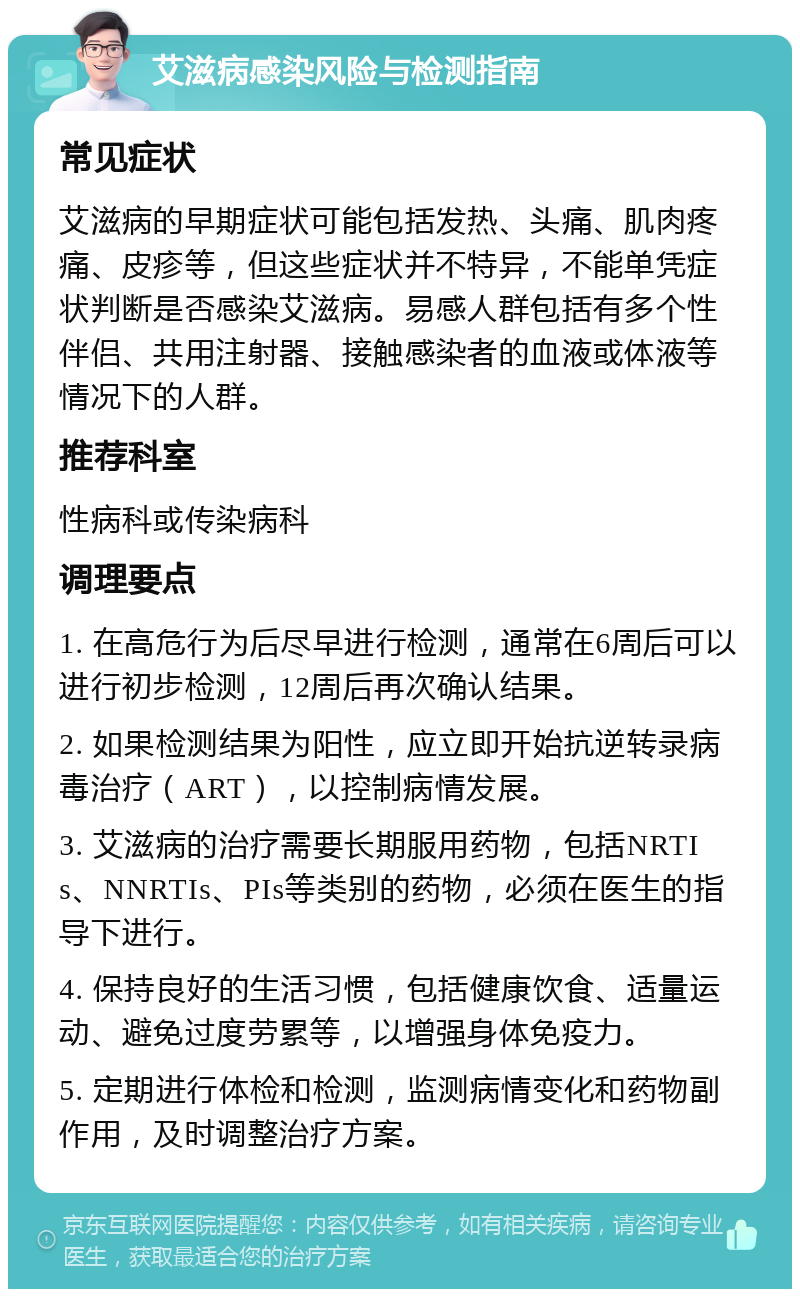 艾滋病感染风险与检测指南 常见症状 艾滋病的早期症状可能包括发热、头痛、肌肉疼痛、皮疹等，但这些症状并不特异，不能单凭症状判断是否感染艾滋病。易感人群包括有多个性伴侣、共用注射器、接触感染者的血液或体液等情况下的人群。 推荐科室 性病科或传染病科 调理要点 1. 在高危行为后尽早进行检测，通常在6周后可以进行初步检测，12周后再次确认结果。 2. 如果检测结果为阳性，应立即开始抗逆转录病毒治疗（ART），以控制病情发展。 3. 艾滋病的治疗需要长期服用药物，包括NRTIs、NNRTIs、PIs等类别的药物，必须在医生的指导下进行。 4. 保持良好的生活习惯，包括健康饮食、适量运动、避免过度劳累等，以增强身体免疫力。 5. 定期进行体检和检测，监测病情变化和药物副作用，及时调整治疗方案。