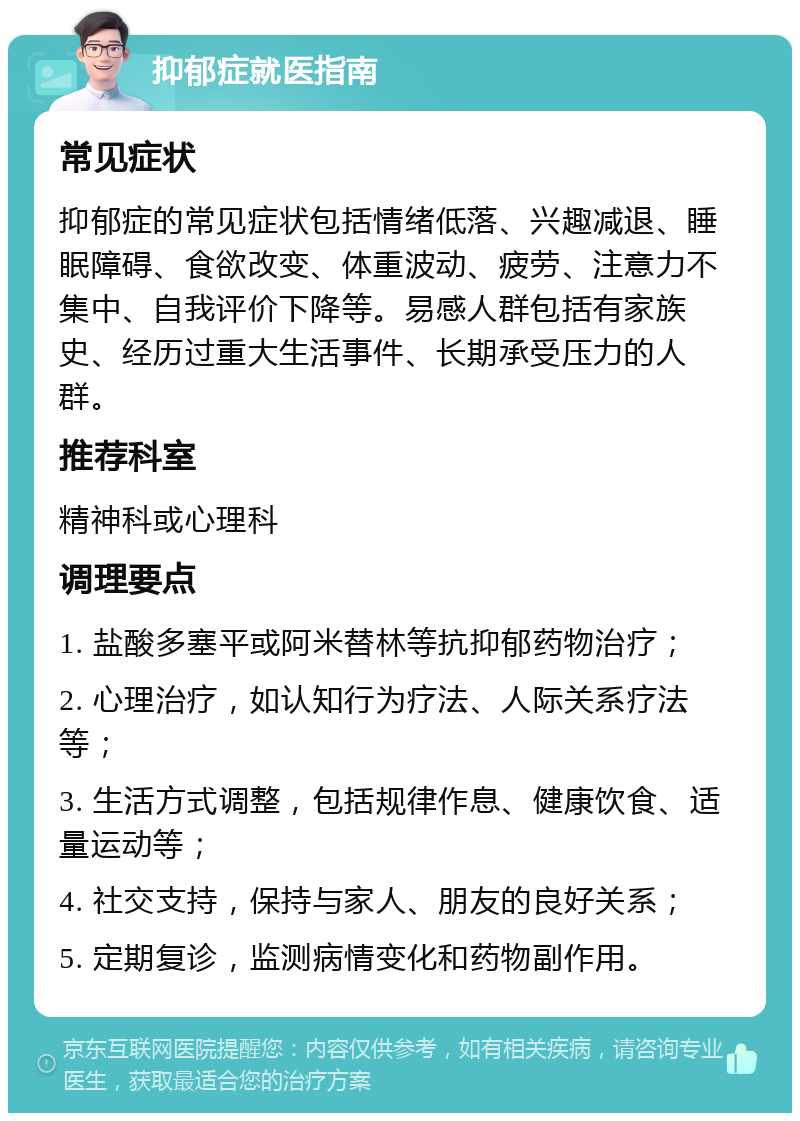 抑郁症就医指南 常见症状 抑郁症的常见症状包括情绪低落、兴趣减退、睡眠障碍、食欲改变、体重波动、疲劳、注意力不集中、自我评价下降等。易感人群包括有家族史、经历过重大生活事件、长期承受压力的人群。 推荐科室 精神科或心理科 调理要点 1. 盐酸多塞平或阿米替林等抗抑郁药物治疗； 2. 心理治疗，如认知行为疗法、人际关系疗法等； 3. 生活方式调整，包括规律作息、健康饮食、适量运动等； 4. 社交支持，保持与家人、朋友的良好关系； 5. 定期复诊，监测病情变化和药物副作用。