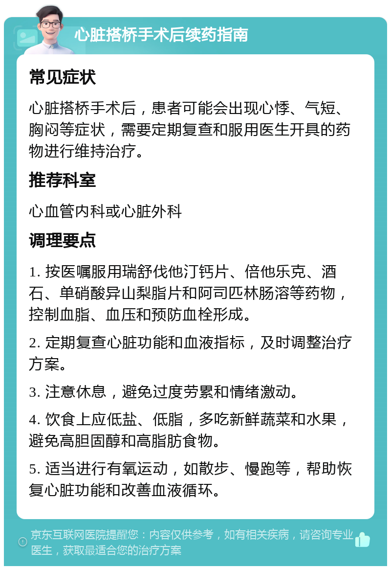 心脏搭桥手术后续药指南 常见症状 心脏搭桥手术后，患者可能会出现心悸、气短、胸闷等症状，需要定期复查和服用医生开具的药物进行维持治疗。 推荐科室 心血管内科或心脏外科 调理要点 1. 按医嘱服用瑞舒伐他汀钙片、倍他乐克、酒石、单硝酸异山梨脂片和阿司匹林肠溶等药物，控制血脂、血压和预防血栓形成。 2. 定期复查心脏功能和血液指标，及时调整治疗方案。 3. 注意休息，避免过度劳累和情绪激动。 4. 饮食上应低盐、低脂，多吃新鲜蔬菜和水果，避免高胆固醇和高脂肪食物。 5. 适当进行有氧运动，如散步、慢跑等，帮助恢复心脏功能和改善血液循环。