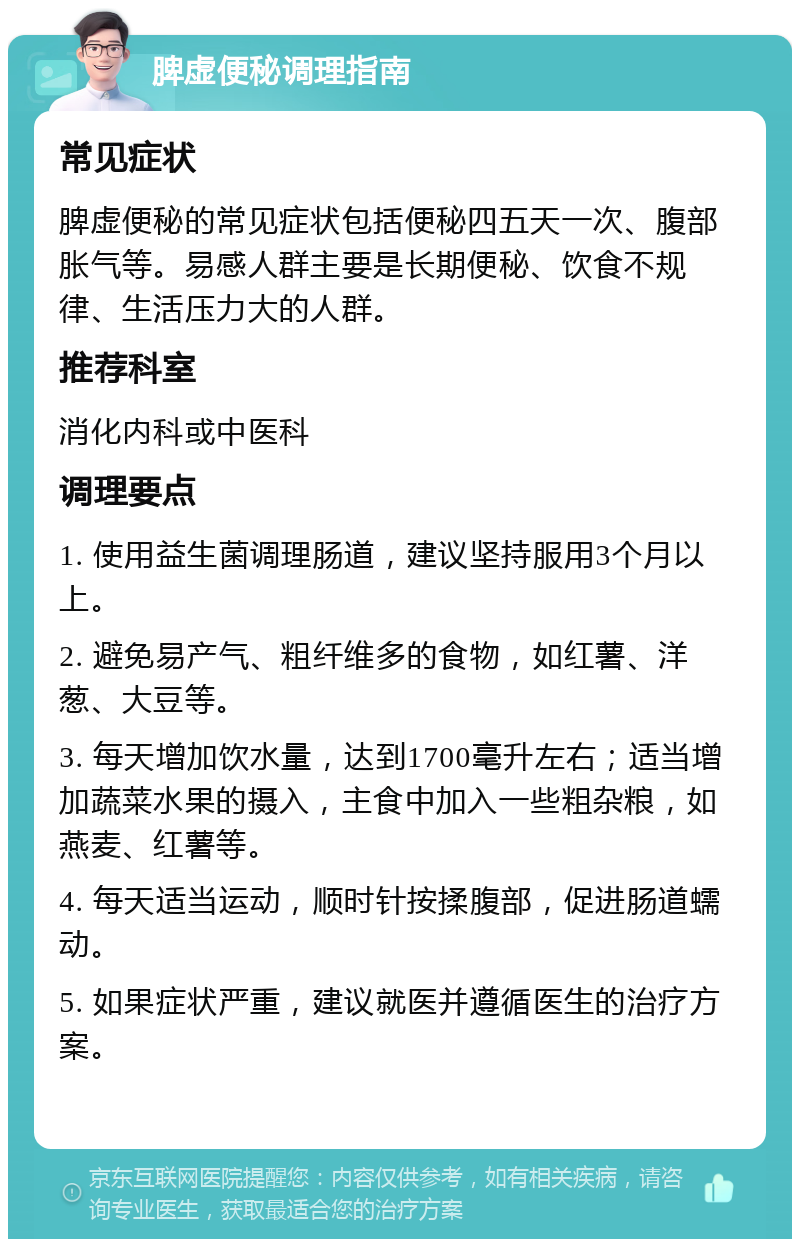 脾虚便秘调理指南 常见症状 脾虚便秘的常见症状包括便秘四五天一次、腹部胀气等。易感人群主要是长期便秘、饮食不规律、生活压力大的人群。 推荐科室 消化内科或中医科 调理要点 1. 使用益生菌调理肠道，建议坚持服用3个月以上。 2. 避免易产气、粗纤维多的食物，如红薯、洋葱、大豆等。 3. 每天增加饮水量，达到1700毫升左右；适当增加蔬菜水果的摄入，主食中加入一些粗杂粮，如燕麦、红薯等。 4. 每天适当运动，顺时针按揉腹部，促进肠道蠕动。 5. 如果症状严重，建议就医并遵循医生的治疗方案。