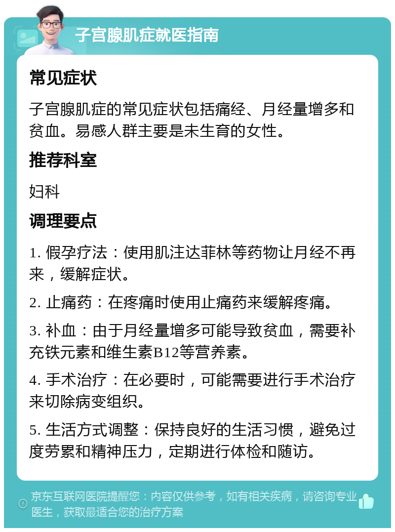 子宫腺肌症就医指南 常见症状 子宫腺肌症的常见症状包括痛经、月经量增多和贫血。易感人群主要是未生育的女性。 推荐科室 妇科 调理要点 1. 假孕疗法：使用肌注达菲林等药物让月经不再来，缓解症状。 2. 止痛药：在疼痛时使用止痛药来缓解疼痛。 3. 补血：由于月经量增多可能导致贫血，需要补充铁元素和维生素B12等营养素。 4. 手术治疗：在必要时，可能需要进行手术治疗来切除病变组织。 5. 生活方式调整：保持良好的生活习惯，避免过度劳累和精神压力，定期进行体检和随访。