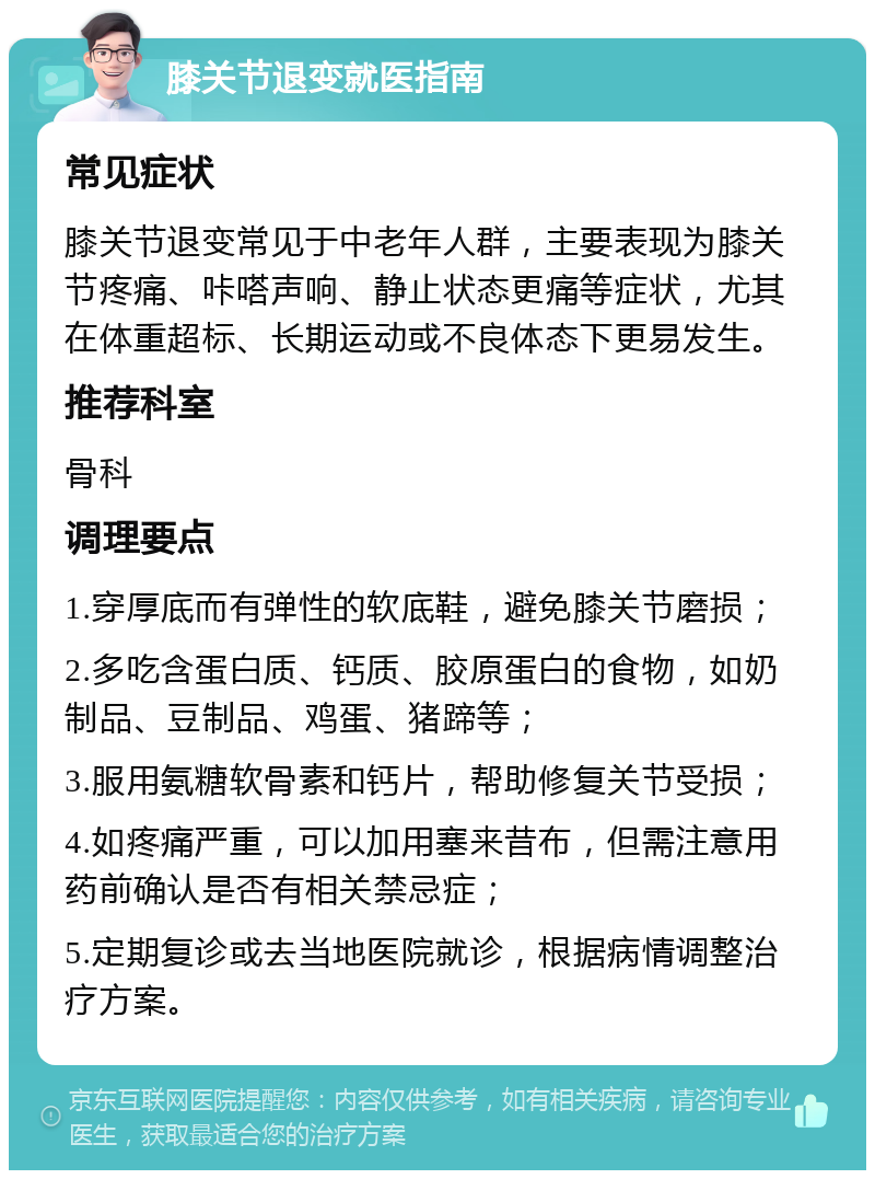 膝关节退变就医指南 常见症状 膝关节退变常见于中老年人群，主要表现为膝关节疼痛、咔嗒声响、静止状态更痛等症状，尤其在体重超标、长期运动或不良体态下更易发生。 推荐科室 骨科 调理要点 1.穿厚底而有弹性的软底鞋，避免膝关节磨损； 2.多吃含蛋白质、钙质、胶原蛋白的食物，如奶制品、豆制品、鸡蛋、猪蹄等； 3.服用氨糖软骨素和钙片，帮助修复关节受损； 4.如疼痛严重，可以加用塞来昔布，但需注意用药前确认是否有相关禁忌症； 5.定期复诊或去当地医院就诊，根据病情调整治疗方案。