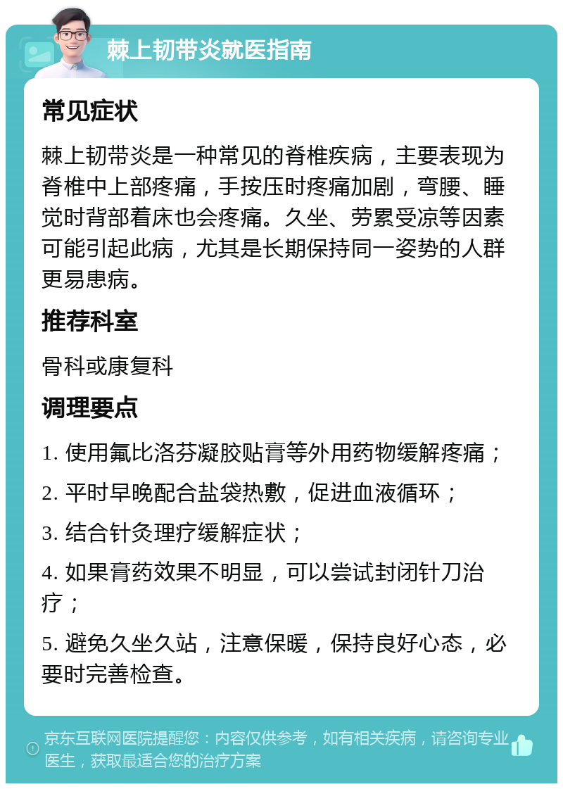 棘上韧带炎就医指南 常见症状 棘上韧带炎是一种常见的脊椎疾病，主要表现为脊椎中上部疼痛，手按压时疼痛加剧，弯腰、睡觉时背部着床也会疼痛。久坐、劳累受凉等因素可能引起此病，尤其是长期保持同一姿势的人群更易患病。 推荐科室 骨科或康复科 调理要点 1. 使用氟比洛芬凝胶贴膏等外用药物缓解疼痛； 2. 平时早晚配合盐袋热敷，促进血液循环； 3. 结合针灸理疗缓解症状； 4. 如果膏药效果不明显，可以尝试封闭针刀治疗； 5. 避免久坐久站，注意保暖，保持良好心态，必要时完善检查。