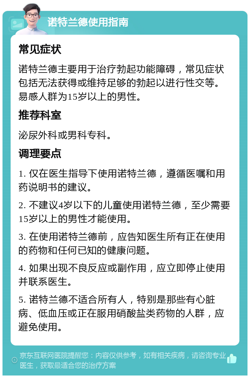 诺特兰德使用指南 常见症状 诺特兰德主要用于治疗勃起功能障碍，常见症状包括无法获得或维持足够的勃起以进行性交等。易感人群为15岁以上的男性。 推荐科室 泌尿外科或男科专科。 调理要点 1. 仅在医生指导下使用诺特兰德，遵循医嘱和用药说明书的建议。 2. 不建议4岁以下的儿童使用诺特兰德，至少需要15岁以上的男性才能使用。 3. 在使用诺特兰德前，应告知医生所有正在使用的药物和任何已知的健康问题。 4. 如果出现不良反应或副作用，应立即停止使用并联系医生。 5. 诺特兰德不适合所有人，特别是那些有心脏病、低血压或正在服用硝酸盐类药物的人群，应避免使用。