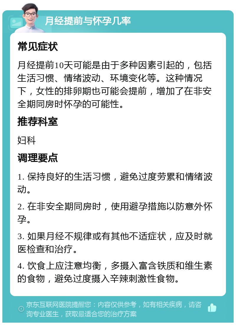 月经提前与怀孕几率 常见症状 月经提前10天可能是由于多种因素引起的，包括生活习惯、情绪波动、环境变化等。这种情况下，女性的排卵期也可能会提前，增加了在非安全期同房时怀孕的可能性。 推荐科室 妇科 调理要点 1. 保持良好的生活习惯，避免过度劳累和情绪波动。 2. 在非安全期同房时，使用避孕措施以防意外怀孕。 3. 如果月经不规律或有其他不适症状，应及时就医检查和治疗。 4. 饮食上应注意均衡，多摄入富含铁质和维生素的食物，避免过度摄入辛辣刺激性食物。