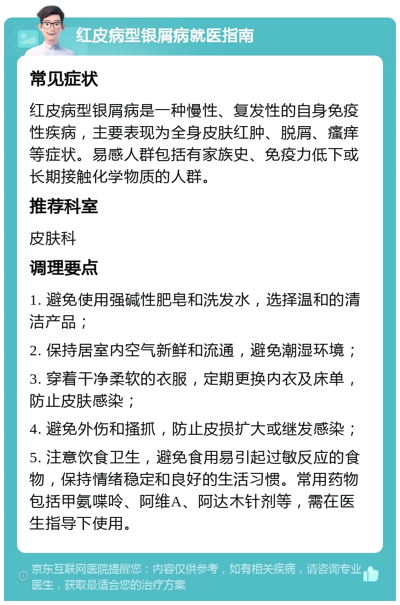 红皮病型银屑病就医指南 常见症状 红皮病型银屑病是一种慢性、复发性的自身免疫性疾病，主要表现为全身皮肤红肿、脱屑、瘙痒等症状。易感人群包括有家族史、免疫力低下或长期接触化学物质的人群。 推荐科室 皮肤科 调理要点 1. 避免使用强碱性肥皂和洗发水，选择温和的清洁产品； 2. 保持居室内空气新鲜和流通，避免潮湿环境； 3. 穿着干净柔软的衣服，定期更换内衣及床单，防止皮肤感染； 4. 避免外伤和搔抓，防止皮损扩大或继发感染； 5. 注意饮食卫生，避免食用易引起过敏反应的食物，保持情绪稳定和良好的生活习惯。常用药物包括甲氨喋呤、阿维A、阿达木针剂等，需在医生指导下使用。