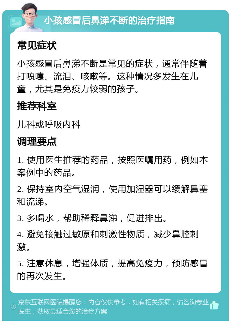 小孩感冒后鼻涕不断的治疗指南 常见症状 小孩感冒后鼻涕不断是常见的症状，通常伴随着打喷嚏、流泪、咳嗽等。这种情况多发生在儿童，尤其是免疫力较弱的孩子。 推荐科室 儿科或呼吸内科 调理要点 1. 使用医生推荐的药品，按照医嘱用药，例如本案例中的药品。 2. 保持室内空气湿润，使用加湿器可以缓解鼻塞和流涕。 3. 多喝水，帮助稀释鼻涕，促进排出。 4. 避免接触过敏原和刺激性物质，减少鼻腔刺激。 5. 注意休息，增强体质，提高免疫力，预防感冒的再次发生。