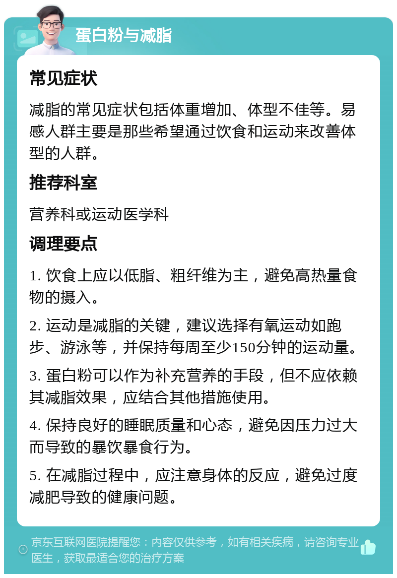 蛋白粉与减脂 常见症状 减脂的常见症状包括体重增加、体型不佳等。易感人群主要是那些希望通过饮食和运动来改善体型的人群。 推荐科室 营养科或运动医学科 调理要点 1. 饮食上应以低脂、粗纤维为主，避免高热量食物的摄入。 2. 运动是减脂的关键，建议选择有氧运动如跑步、游泳等，并保持每周至少150分钟的运动量。 3. 蛋白粉可以作为补充营养的手段，但不应依赖其减脂效果，应结合其他措施使用。 4. 保持良好的睡眠质量和心态，避免因压力过大而导致的暴饮暴食行为。 5. 在减脂过程中，应注意身体的反应，避免过度减肥导致的健康问题。