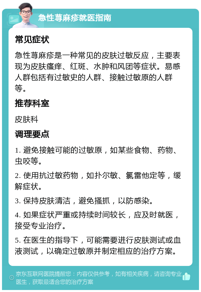 急性荨麻疹就医指南 常见症状 急性荨麻疹是一种常见的皮肤过敏反应，主要表现为皮肤瘙痒、红斑、水肿和风团等症状。易感人群包括有过敏史的人群、接触过敏原的人群等。 推荐科室 皮肤科 调理要点 1. 避免接触可能的过敏原，如某些食物、药物、虫咬等。 2. 使用抗过敏药物，如扑尔敏、氯雷他定等，缓解症状。 3. 保持皮肤清洁，避免搔抓，以防感染。 4. 如果症状严重或持续时间较长，应及时就医，接受专业治疗。 5. 在医生的指导下，可能需要进行皮肤测试或血液测试，以确定过敏原并制定相应的治疗方案。