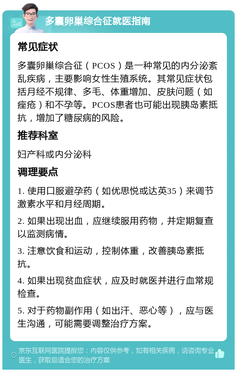 多囊卵巢综合征就医指南 常见症状 多囊卵巢综合征（PCOS）是一种常见的内分泌紊乱疾病，主要影响女性生殖系统。其常见症状包括月经不规律、多毛、体重增加、皮肤问题（如痤疮）和不孕等。PCOS患者也可能出现胰岛素抵抗，增加了糖尿病的风险。 推荐科室 妇产科或内分泌科 调理要点 1. 使用口服避孕药（如优思悦或达英35）来调节激素水平和月经周期。 2. 如果出现出血，应继续服用药物，并定期复查以监测病情。 3. 注意饮食和运动，控制体重，改善胰岛素抵抗。 4. 如果出现贫血症状，应及时就医并进行血常规检查。 5. 对于药物副作用（如出汗、恶心等），应与医生沟通，可能需要调整治疗方案。