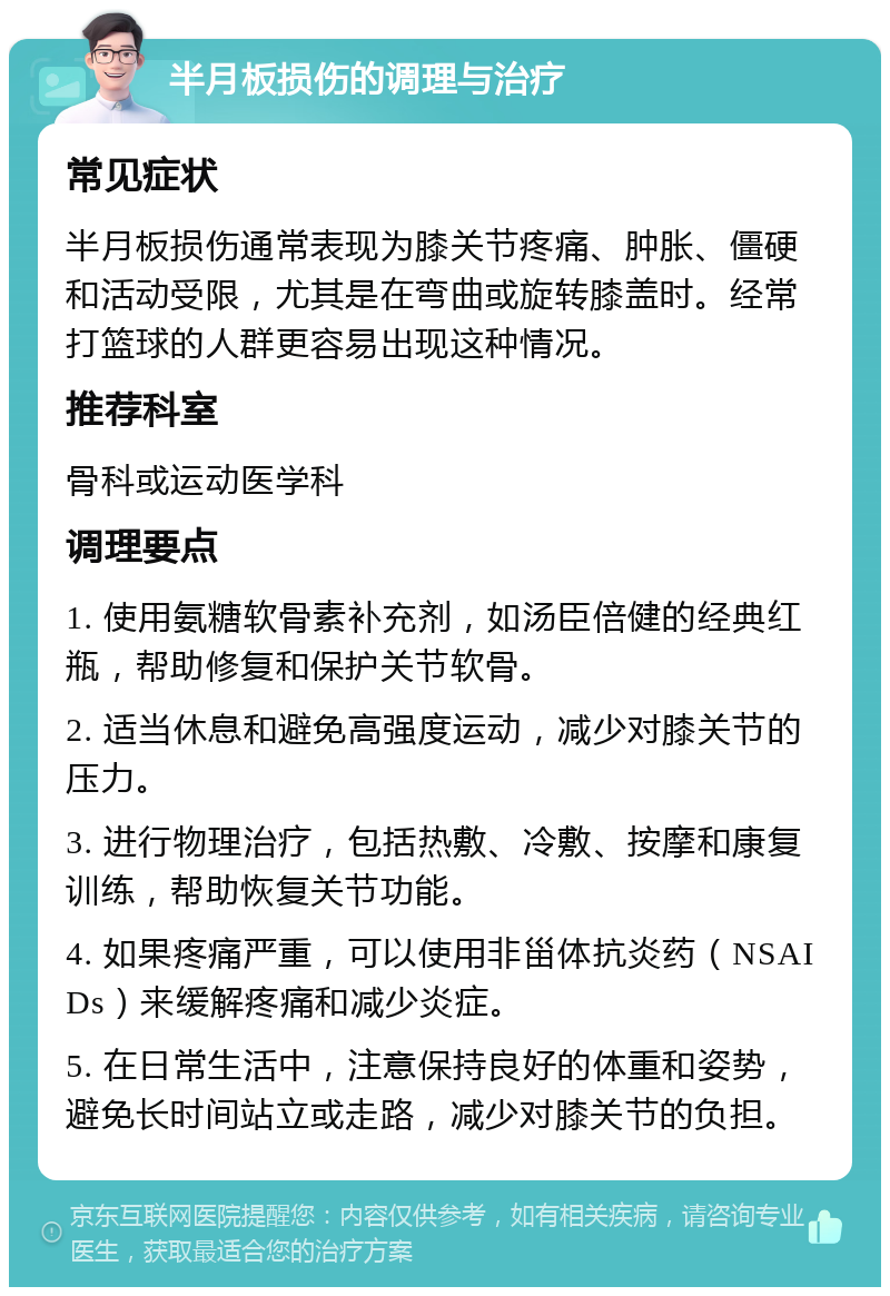 半月板损伤的调理与治疗 常见症状 半月板损伤通常表现为膝关节疼痛、肿胀、僵硬和活动受限，尤其是在弯曲或旋转膝盖时。经常打篮球的人群更容易出现这种情况。 推荐科室 骨科或运动医学科 调理要点 1. 使用氨糖软骨素补充剂，如汤臣倍健的经典红瓶，帮助修复和保护关节软骨。 2. 适当休息和避免高强度运动，减少对膝关节的压力。 3. 进行物理治疗，包括热敷、冷敷、按摩和康复训练，帮助恢复关节功能。 4. 如果疼痛严重，可以使用非甾体抗炎药（NSAIDs）来缓解疼痛和减少炎症。 5. 在日常生活中，注意保持良好的体重和姿势，避免长时间站立或走路，减少对膝关节的负担。