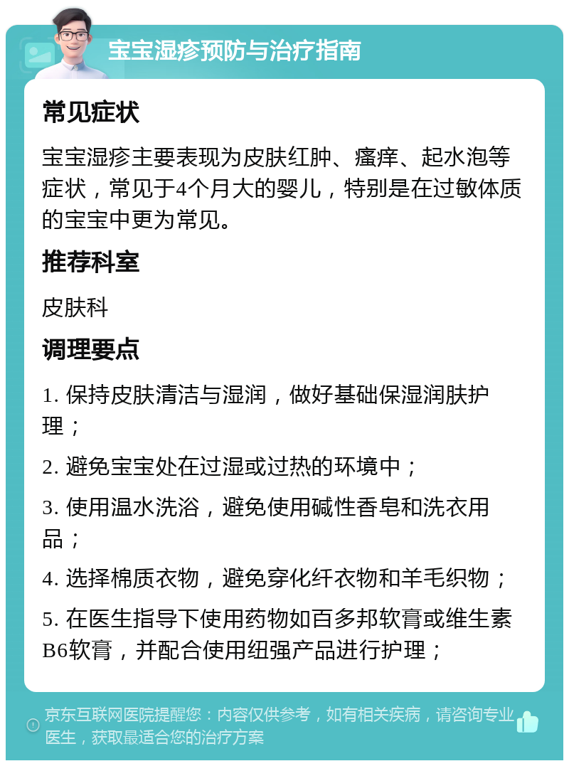 宝宝湿疹预防与治疗指南 常见症状 宝宝湿疹主要表现为皮肤红肿、瘙痒、起水泡等症状，常见于4个月大的婴儿，特别是在过敏体质的宝宝中更为常见。 推荐科室 皮肤科 调理要点 1. 保持皮肤清洁与湿润，做好基础保湿润肤护理； 2. 避免宝宝处在过湿或过热的环境中； 3. 使用温水洗浴，避免使用碱性香皂和洗衣用品； 4. 选择棉质衣物，避免穿化纤衣物和羊毛织物； 5. 在医生指导下使用药物如百多邦软膏或维生素B6软膏，并配合使用纽强产品进行护理；