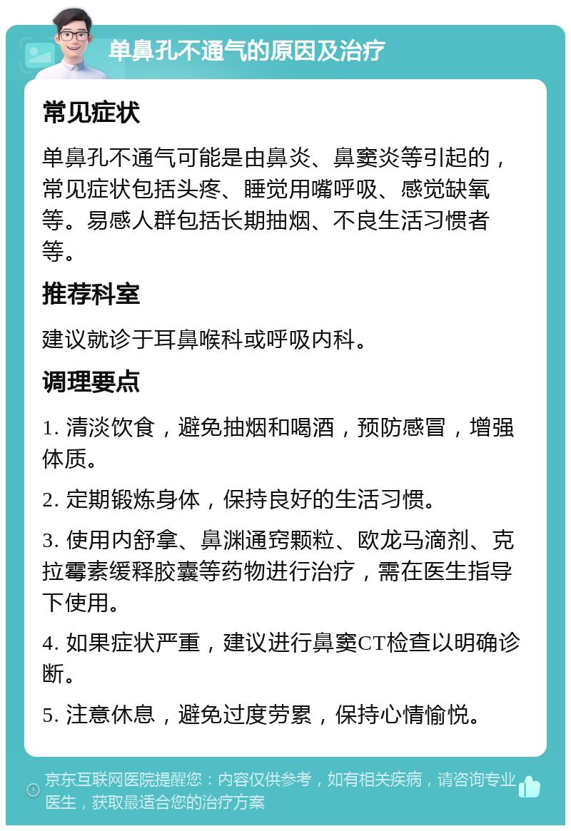 单鼻孔不通气的原因及治疗 常见症状 单鼻孔不通气可能是由鼻炎、鼻窦炎等引起的，常见症状包括头疼、睡觉用嘴呼吸、感觉缺氧等。易感人群包括长期抽烟、不良生活习惯者等。 推荐科室 建议就诊于耳鼻喉科或呼吸内科。 调理要点 1. 清淡饮食，避免抽烟和喝酒，预防感冒，增强体质。 2. 定期锻炼身体，保持良好的生活习惯。 3. 使用内舒拿、鼻渊通窍颗粒、欧龙马滴剂、克拉霉素缓释胶囊等药物进行治疗，需在医生指导下使用。 4. 如果症状严重，建议进行鼻窦CT检查以明确诊断。 5. 注意休息，避免过度劳累，保持心情愉悦。